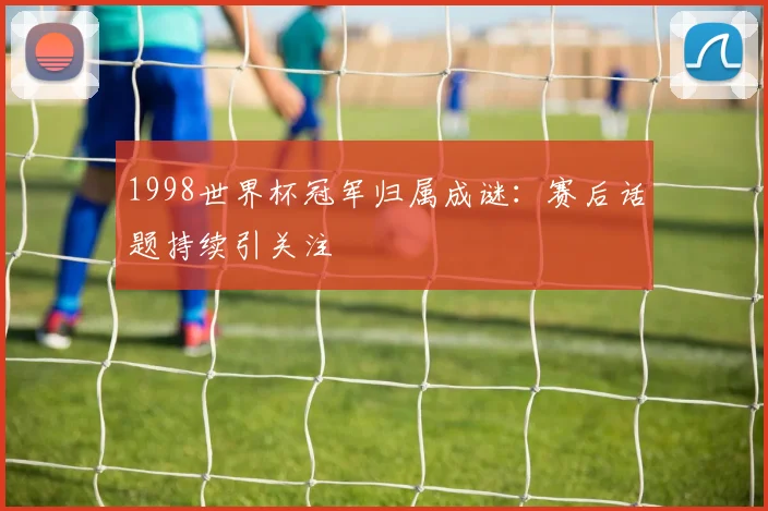1998世界杯冠军归属成谜：赛后话题持续引关注