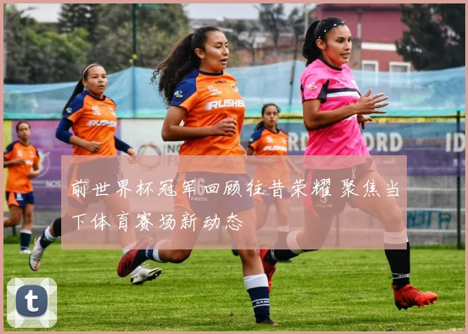 前世界杯冠军回顾往昔荣耀 聚焦当下体育赛场新动态
