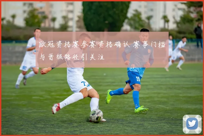 欧冠资格赛参赛资格确认 赛事门槛与晋级路径引关注
