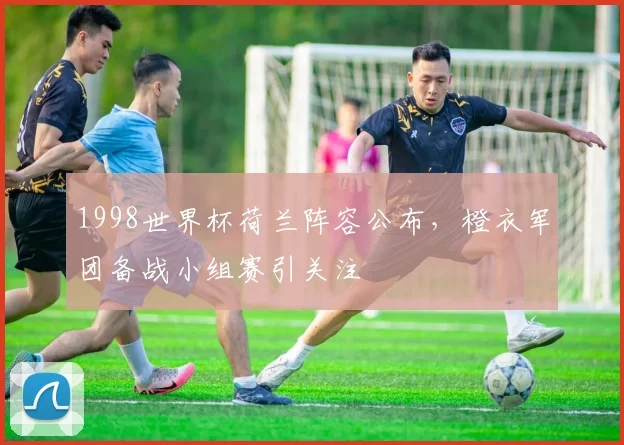 1998世界杯荷兰阵容公布,橙衣军团备战小组赛引关注