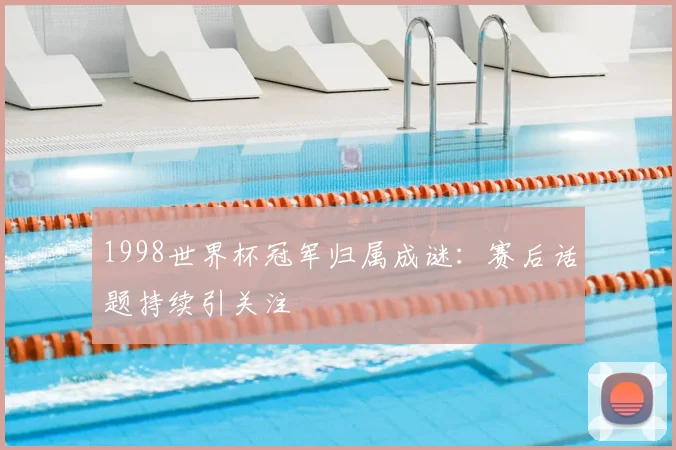 1998世界杯冠军归属成谜：赛后话题持续引关注